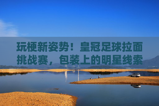 玩梗新姿势!皇冠足球拉面挑战赛,包装上的明星线索,你能猜对几个?