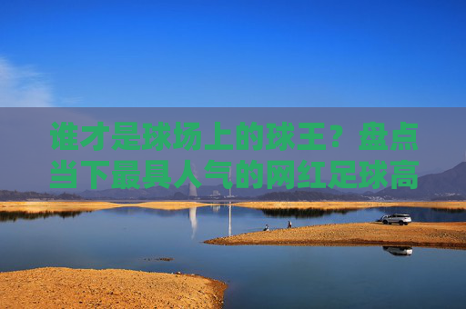 谁才是球场上的球王？盘点当下最具人气的网红足球高手排名