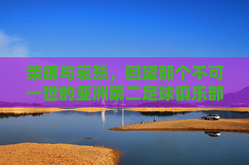 荣耀与哀愁，回望那个不可一世的亚洲第二足球俱乐部——广州恒大