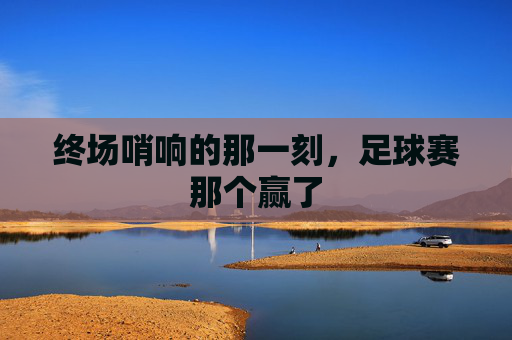终场哨响的那一刻，足球赛那个赢了