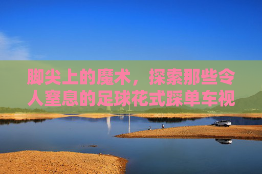 脚尖上的魔术，探索那些令人窒息的足球花式踩单车视频
