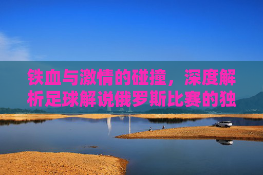 铁血与激情的碰撞,深度解析足球解说俄罗斯比赛的独特魅力
