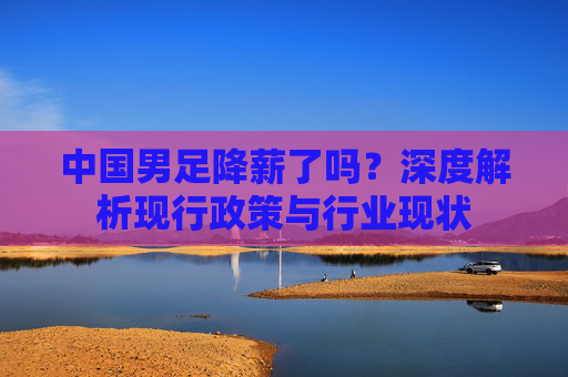 中国男足降薪了吗？深度解析现行政策与行业现状