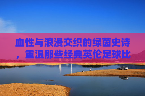 血性与浪漫交织的绿茵史诗,重温那些经典英伦足球比赛