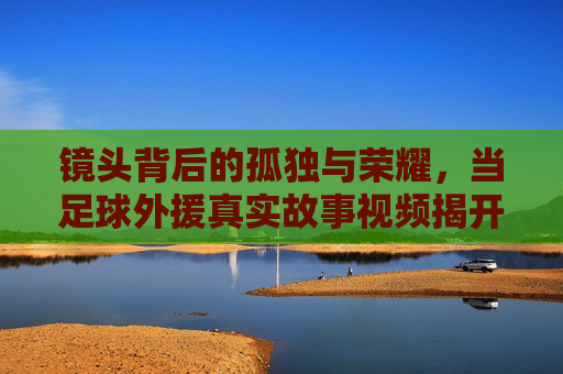 镜头背后的孤独与荣耀，当足球外援真实故事视频揭开异乡人的面纱