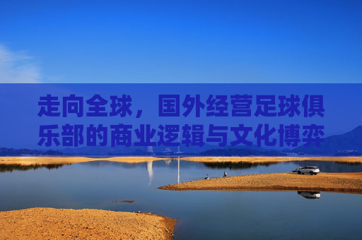 走向全球，国外经营足球俱乐部的商业逻辑与文化博弈