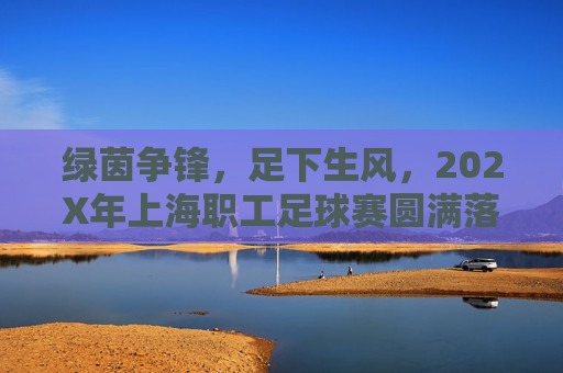 绿茵争锋，足下生风，202X年上海职工足球赛圆满落幕