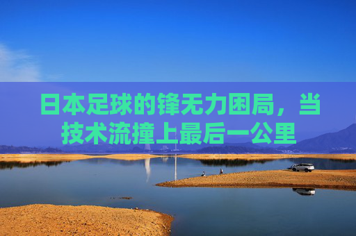 日本足球的锋无力困局，当技术流撞上最后一公里