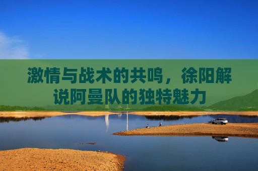 激情与战术的共鸣，徐阳解说阿曼队的独特魅力