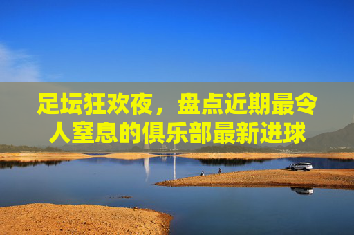 足坛狂欢夜，盘点近期最令人窒息的俱乐部最新进球