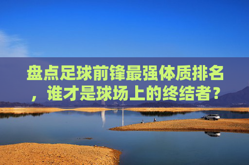盘点足球前锋最强体质排名，谁才是球场上的终结者？
