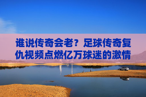 谁说传奇会老？足球传奇复仇视频点燃亿万球迷的激情与回忆