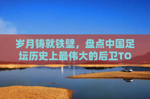 岁月铸就铁壁，盘点中国足坛历史上最伟大的后卫TOP 10