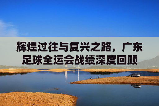 辉煌过往与复兴之路，广东足球全运会战绩深度回顾