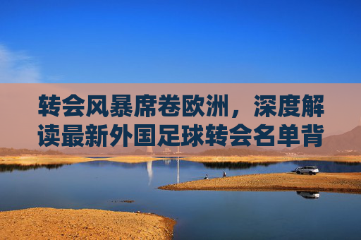转会风暴席卷欧洲，深度解读最新外国足球转会名单背后的博弈