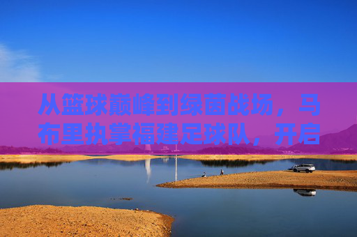 从篮球巅峰到绿茵战场，马布里执掌福建足球队，开启跨界救赎之旅
