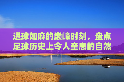 进球如麻的巅峰时刻，盘点足球历史上令人窒息的自然年比分纪录