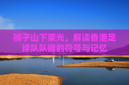 狮子山下荣光,解读香港足球队队徽的符号与记忆