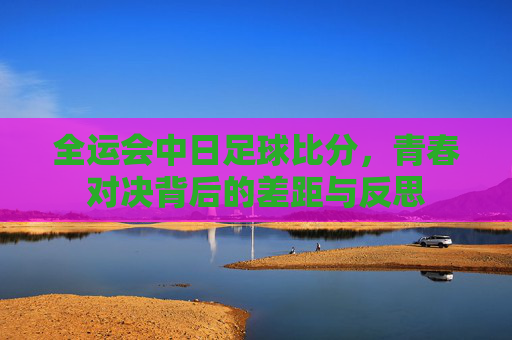 全运会中日足球比分，青春对决背后的差距与反思