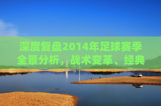 深度复盘2014年足球赛季全景分析，战术变革、经典战役与历史转折点