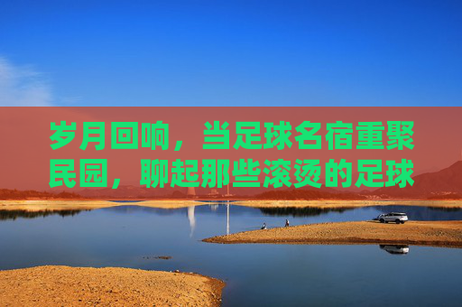 岁月回响，当足球名宿重聚民园，聊起那些滚烫的足球岁月
