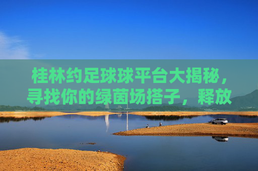 桂林约足球球平台大揭秘，寻找你的绿茵场搭子，释放运动激情