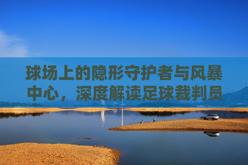 球场上的隐形守护者与风暴中心，深度解读足球裁判员