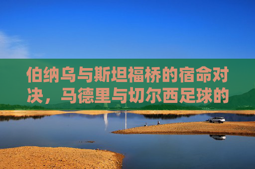 伯纳乌与斯坦福桥的宿命对决，马德里与切尔西足球的欧洲史诗