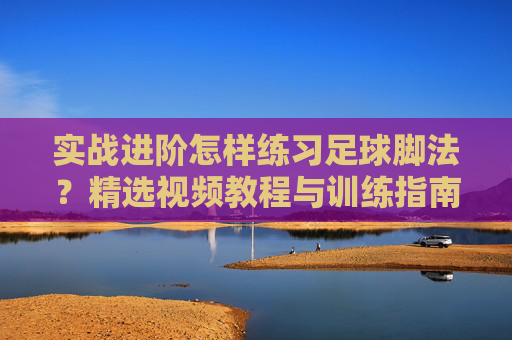 实战进阶怎样练习足球脚法？精选视频教程与训练指南