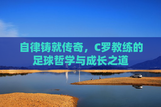 自律铸就传奇，C罗教练的足球哲学与成长之道