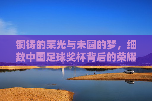 铜铸的荣光与未圆的梦，细数中国足球奖杯背后的荣耀与期盼
