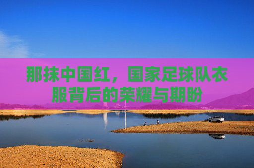 那抹中国红，国家足球队衣服背后的荣耀与期盼