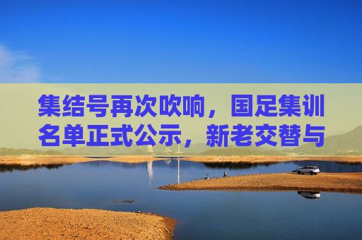 集结号再次吹响，国足集训名单正式公示，新老交替与未来展望