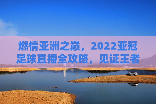 燃情亚洲之巅，2022亚冠足球直播全攻略，见证王者诞生