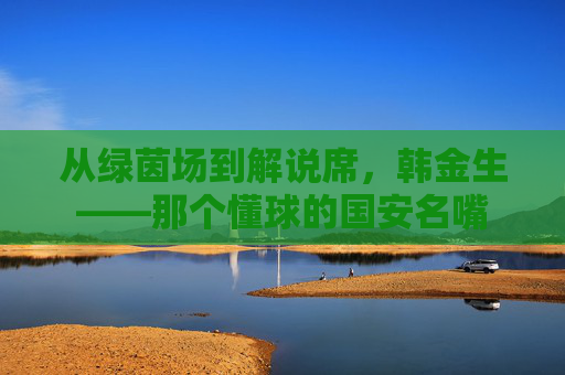 从绿茵场到解说席，韩金生——那个懂球的国安名嘴