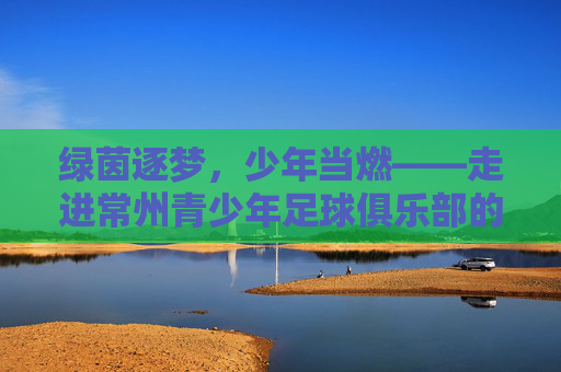 绿茵逐梦，少年当燃——走进常州青少年足球俱乐部的成长世界