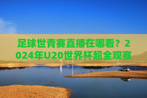 足球世青赛直播在哪看？2024年U20世界杯超全观赛指南