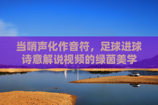 当哨声化作音符，足球进球诗意解说视频的绿茵美学
