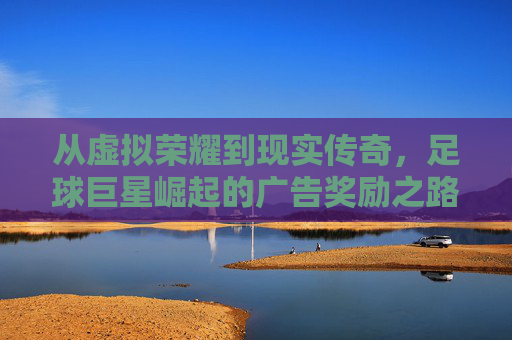 从虚拟荣耀到现实传奇，足球巨星崛起的广告奖励之路