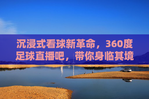 沉浸式看球新革命，360度足球直播吧，带你身临其境感受绿茵风暴