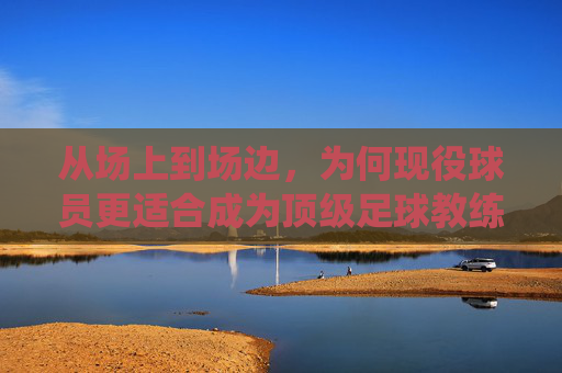 从场上到场边，为何现役球员更适合成为顶级足球教练