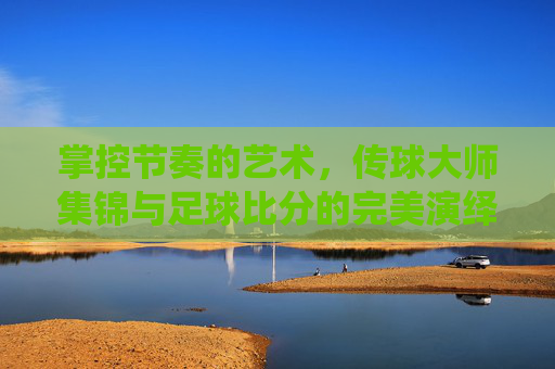 掌控节奏的艺术，传球大师集锦与足球比分的完美演绎