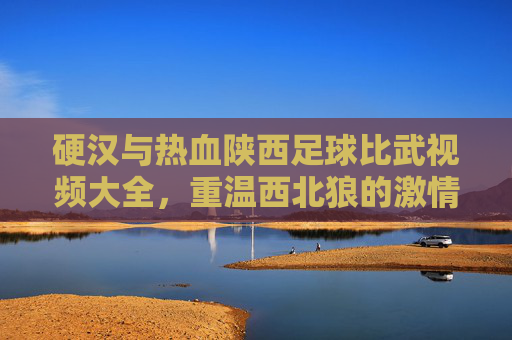 硬汉与热血陕西足球比武视频大全，重温西北狼的激情岁月与肉搏瞬间