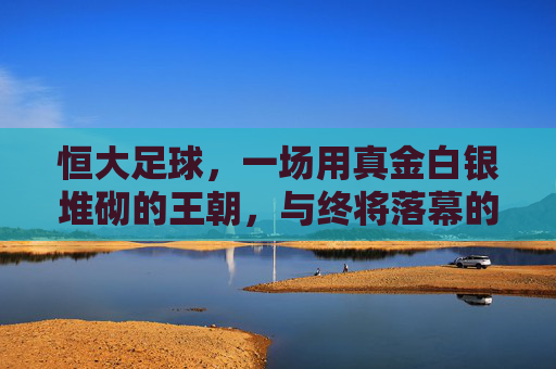 恒大足球，一场用真金白银堆砌的王朝，与终将落幕的梦