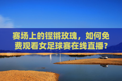 赛场上的铿锵玫瑰，如何免费观看女足球赛在线直播？