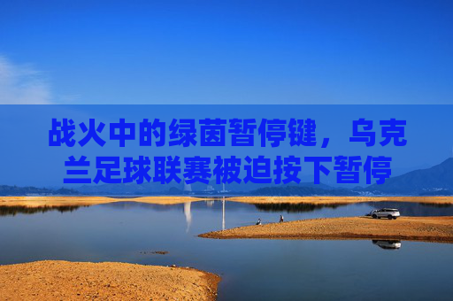 战火中的绿茵暂停键，乌克兰足球联赛被迫按下暂停