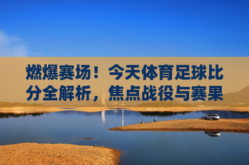 燃爆赛场！今天体育足球比分全解析，焦点战役与赛果速递