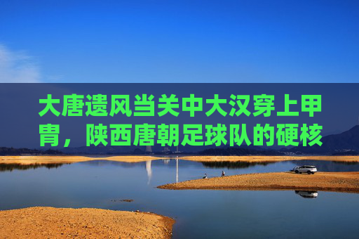 大唐遗风当关中大汉穿上甲胄，陕西唐朝足球队的硬核国潮