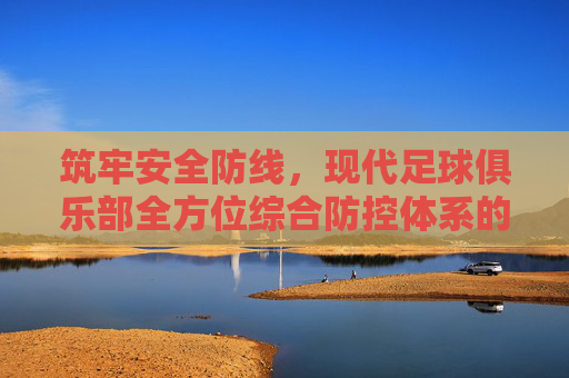筑牢安全防线，现代足球俱乐部全方位综合防控体系的构建与实施