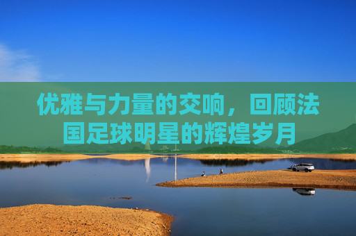优雅与力量的交响，回顾法国足球明星的辉煌岁月
